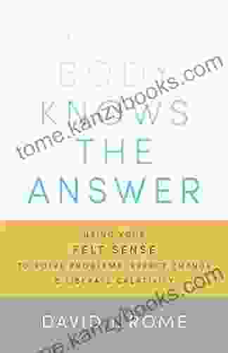 Your Body Knows The Answer: Using Your Felt Sense To Solve Problems Effect Change And Liberate Creativity